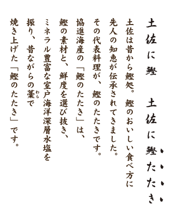 土佐に鰹　土佐に鰹たたき　土佐は昔から鰹処。 鰹のおいしい食べ方に先人の知恵が伝承されてきました。 その代表料理が鰹のたたきです。 協進海産の「鰹のたたき」は、 鰹の素材と、鮮度を選び抜き 、 ミネラル豊富な室戸海洋深層水塩を振り、 昔ながらの藁で焼き上げた「鰹のたたき」です