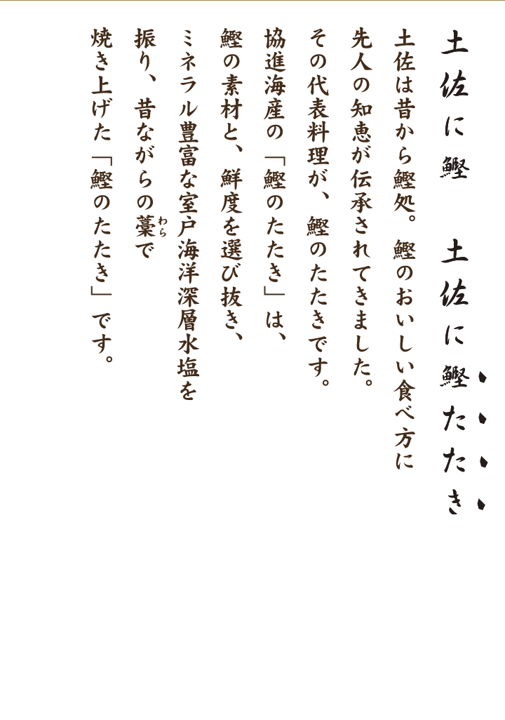 土佐に鰹　土佐に鰹たたき　土佐は昔から鰹処。 鰹のおいしい食べ方に先人の知恵が伝承されてきました。 その代表料理が鰹のたたきです。 協進海産の「鰹のたたき」は、 鰹の素材と、鮮度を選び抜き 、 ミネラル豊富な室戸海洋深層水塩を振り、 昔ながらの藁で焼き上げた「鰹のたたき」です